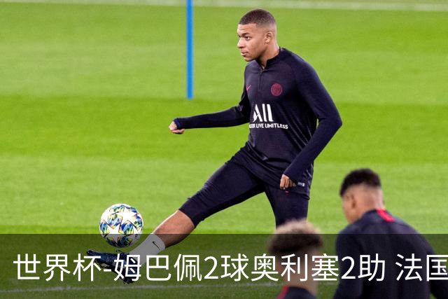 世界杯-姆巴佩2球奥利塞2助 法国4前场各有收获3-0瑞典