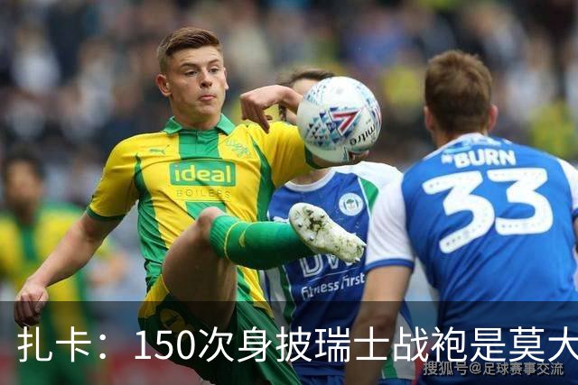 扎卡：150次身披瑞士战袍是莫大荣幸，希望不是最后一次高光表现