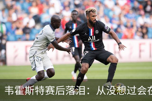 韦霍斯特赛后落泪：从没想过会在今天回家，这是我最后的机会了